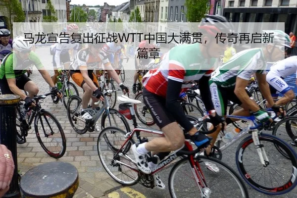 马龙宣告复出征战WTT中国大满贯，传奇再启新篇章